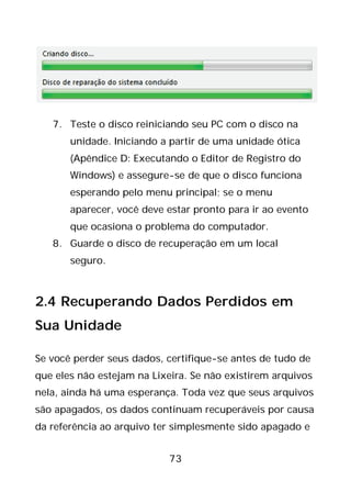 73
7. Teste o disco reiniciando seu PC com o disco na
unidade. Iniciando a partir de uma unidade ótica
(Apêndice D: Executando o Editor de Registro do
Windows) e assegure-se de que o disco funciona
esperando pelo menu principal; se o menu
aparecer, você deve estar pronto para ir ao evento
que ocasiona o problema do computador.
8. Guarde o disco de recuperação em um local
seguro.
2.4 Recuperando Dados Perdidos em
Sua Unidade
Se você perder seus dados, certifique-se antes de tudo de
que eles não estejam na Lixeira. Se não existirem arquivos
nela, ainda há uma esperança. Toda vez que seus arquivos
são apagados, os dados continuam recuperáveis por causa
da referência ao arquivo ter simplesmente sido apagado e
 