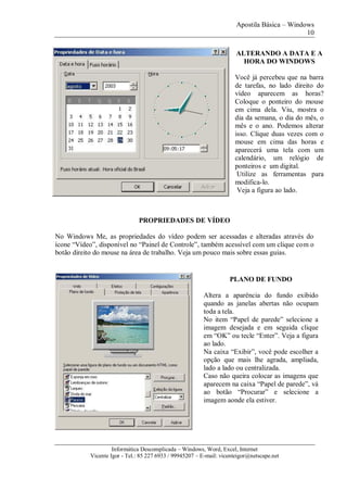 Apostila Básica – Windows
10
Informática Descomplicada – Windows, Word, Excel, Internet
Vicente Igor - Tel.: 85 227 6933 / 99945207 – E-mail: vicenteigor@netscape.net
PROPRIEDADES DE VÍDEO
No Windows Me, as propriedades do vídeo podem ser acessadas e alteradas através do
ícone “Vídeo”, disponível no “Painel de Controle”, também acessível com um clique com o
botão direito do mouse na área de trabalho. Veja um pouco mais sobre essas guias.
PLANO DE FUNDO
Altera a aparência do fundo exibido
quando as janelas abertas não ocupam
toda a tela.
No item “Papel de parede” selecione a
imagem desejada e em seguida clique
em “OK” ou tecle “Enter”. Veja a figura
ao lado.
Na caixa “Exibir”, você pode escolher a
opção que mais lhe agrada, ampliada,
lado a lado ou centralizada.
Caso não queira colocar as imagens que
aparecem na caixa “Papel de parede”, vá
ao botão “Procurar” e selecione a
imagem aonde ela estiver.
ALTERANDO A DATA E A
HORA DO WINDOWS
Você já percebeu que na barra
de tarefas, no lado direito do
vídeo aparecem as horas?
Coloque o ponteiro do mouse
em cima dela. Viu, mostra o
dia da semana, o dia do mês, o
mês e o ano. Podemos alterar
isso. Clique duas vezes com o
mouse em cima das horas e
aparecerá uma tela com um
calendário, um relógio de
ponteiros e um digital.
Utilize as ferramentas para
modifica-lo.
Veja a figura ao lado.
 