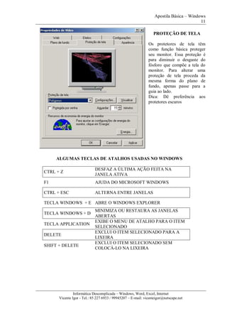 Apostila Básica – Windows
11
Informática Descomplicada – Windows, Word, Excel, Internet
Vicente Igor - Tel.: 85 227 6933 / 99945207 – E-mail: vicenteigor@netscape.net
PROTEÇÃO DE TELA
Os protetores de tela têm
como função básica proteger
seu monitor. Essa proteção é
para diminuir o desgaste do
fósforo que compõe a tela do
monitor. Para alterar uma
proteção de tela proceda da
mesma forma do plano de
fundo, apenas passe para a
guia ao lado.
Dica: Dê preferência aos
protetores escuros
ALGUMAS TECLAS DE ATALHOS USADAS NO WINDOWS
CTRL + Z
DESFAZ A ÚLTIMA AÇÃO FEITA NA
JANELA ATIVA
F1 AJUDA DO MICROSOFT WINDOWS
CTRL + ESC ALTERNA ENTRE JANELAS
TECLA WINDOWS + E ABRE O WINDOWS EXPLORER
TECLA WINDOWS + D
MINIMIZA OU RESTAURA AS JANELAS
ABERTAS
TECLA APPLICATION
EXIBE O MENU DE ATALHO PARA O ITEM
SELECIONADO
DELETE
EXCLUI O ITEM SELECIONADO PARA A
LIXEIRA
SHIFT + DELETE
EXCLUI O ITEM SELECIONADO SEM
COLOCÁ-LO NA LIXEIRA
 