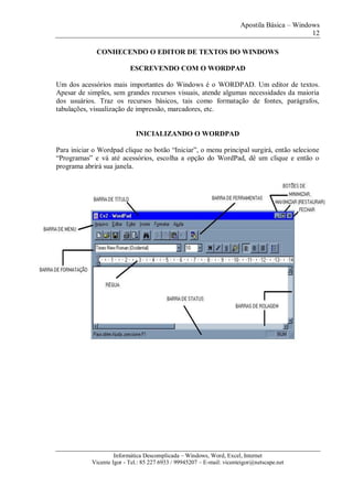 Apostila Básica – Windows
12
Informática Descomplicada – Windows, Word, Excel, Internet
Vicente Igor - Tel.: 85 227 6933 / 99945207 – E-mail: vicenteigor@netscape.net
CONHECENDO O EDITOR DE TEXTOS DO WINDOWS
ESCREVENDO COM O WORDPAD
Um dos acessórios mais importantes do Windows é o WORDPAD. Um editor de textos.
Apesar de simples, sem grandes recursos visuais, atende algumas necessidades da maioria
dos usuários. Traz os recursos básicos, tais como formatação de fontes, parágrafos,
tabulações, visualização de impressão, marcadores, etc.
INICIALIZANDO O WORDPAD
Para iniciar o Wordpad clique no botão “Iniciar”, o menu principal surgirá, então selecione
“Programas” e vá até acessórios, escolha a opção do WordPad, dê um clique e então o
programa abrirá sua janela.
 