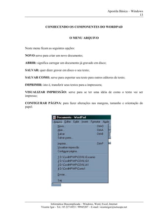 Apostila Básica – Windows
13
Informática Descomplicada – Windows, Word, Excel, Internet
Vicente Igor - Tel.: 85 227 6933 / 99945207 – E-mail: vicenteigor@netscape.net
CONHECENDO OS COMPONENTES DO WORDPAD
O MENU ARQUIVO
Neste menu ficam as seguintes opções:
NOVO serve para criar um novo documento;
ABRIR: significa carregar um documento já gravado em disco;
SALVAR: quer dizer gravar em disco o seu texto;
SALVAR COMO, serve para exportar seu texto para outros editores de texto;
IMPRIMIR: isto é, transferir seus textos para a impressora;
VISUALIZAR IMPRESSÃO: serve para se ter uma idéia de como o texto vai ser
impresso;
CONFIGURAR PÁGINA: para fazer alterações nas margens, tamanho e orientação do
papel.
 
