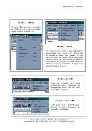 Apostila Básica – Windows
14
Informática Descomplicada – Windows, Word, Excel, Internet
Vicente Igor - Tel.: 85 227 6933 / 99945207 – E-mail: vicenteigor@netscape.net
O MENU EDITAR
O menu Editar contém os comandos
de edição de textos, tais como, colar,
copiar, recortar, pesquisar, etc.
O MENU EXIBIR
No menu Exibir ficam a sua disposição a
apresentação das barras de ferramentas,
formatação e régua, que, quando visíveis,
facilitam muito seu trabalho. Estas barras estão
visíveis, assim que inicializamos o WordPad.
Seus botões são atalhos do menu “Arquivo”,
“Editar”, “Inserir”, “Formatar”. A régua dá a
dimensão da área de texto.
O MENU INSERIR
Ficam os comandos para inserir
arquivos de outros programas, tais
como gráficos, textos, fotos, etc. e para
inserir data e hora atuais.
O MENU FORMATAR
Nesta opção ficam os comandos para
alteração de fontes, formatação de
parágrafos e tabulações.
 