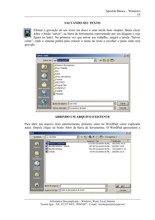 Apostila Básica – Windows
15
Informática Descomplicada – Windows, Word, Excel, Internet
Vicente Igor - Tel.: 85 227 6933 / 99945207 – E-mail: vicenteigor@netscape.net
SALVANDO SEU TEXTO
Efetuar a gravação de seu texto em disco é uma tarefa bem simples. Basta clicar
sobre o botão “salvar”, na barra de ferramentas representado por um disquete ( veja
figura ao lado). Na primeira vez que salvar seu trabalho, surgirá a janela “Salvar
como”, onde o sistema pedirá para colocar o nome do texto e escolher a pasta onde será
gravado.
ABRINDO UM ARQUIVO EXISTENTE
Para abrir um arquivo feito anteriormente, primeiro entre no WordPad, como explicado
antes. Depois clique no botão Abrir da barra de ferramentas. O WordPad apresentará a
 