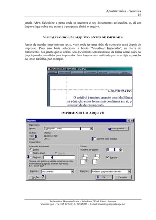 Apostila Básica – Windows
16
Informática Descomplicada – Windows, Word, Excel, Internet
Vicente Igor - Tel.: 85 227 6933 / 99945207 – E-mail: vicenteigor@netscape.net
janela Abrir. Selecione a pasta onde se encontra o seu documento; ao localizá-lo, dê um
duplo-clique sobre seu nome e o programa abrirá o arquivo.
VISUALIZANDO UM ARQUIVO ANTES DE IMPRIMIR
Antes de mandar imprimir seu texto, você pode ter uma visão de como ele sairá depois de
impresso. Para isso basta selecionar o botão “Visualizar Impressão”, na barra de
ferramentas. Na janela que se abrirá, seu documento será mostrado da forma como sairá no
papel quando mandá-lo para impressão. Esta ferramenta é utilizada parra corrigir a posição
do texto na folha, por exemplo.
IMPRIMINDO UM ARQUIVO
 