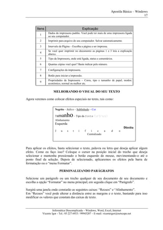 Apostila Básica – Windows
17
Informática Descomplicada – Windows, Word, Excel, Internet
Vicente Igor - Tel.: 85 227 6933 / 99945207 – E-mail: vicenteigor@netscape.net
Itens Explicação
1
Dados da impressora padrão. Você pode ter mais de uma impressora ligada
ao seu computador.
2 Imprimir para arquivo do seu computador. Salvar automaticamente.
3 Intervalo de Página – Escolha a página a ser impressa.
4
Se você quer imprimir no documento as páginas 1 e 3 leia a explicação
abaixo.
5 Tipo da Impressora, onde está ligada, status e comentários.
6 Quantas cópias você quer? Basta indicar pelo número.
7 Configurações da impressora.
8 Botão para iniciar a impressão.
9
Propriedades da Impressora – Cores, tipo e tamanho de papel, modos:
econômico, normal ou melhor etc.
MELHORANDO O VISUAL DO SEU TEXTO
Agora veremos como colocar efeitos especiais no texto, tais como:
Para aplicar os efeitos, basta selecionar o texto, palavra ou letra que deseja aplicar algum
efeito. Como eu faço isso? Coloque o cursor na posição inicial do trecho que deseja
selecionar e mantenha pressionado o botão esquerdo do mouse, movimentando-o até o
ponto final da seleção. Depois de selecionado, aplicaremos os efeitos pela barra de
formatação ou o “menu Formatar”.
PERSONALIZANDO PARÁGRAFOS
Selecione um parágrafo ou um trecho qualquer de seu documento de seu documento e
escolha a opção “Formatar” no menu principal; em seguida clique em “Parágrafo”.
Surgirá uma janela onde constarão as seguintes caixas: “Recuos” e “Alinhamento”.
Em “Recuos” você pode alterar a distância entre as margens e o texto, bastando para isso
modificar os valores que constam das caixas de texto.
Negrito – Itálico – Sublinhado – Cor
Tamanho– Tipo da fonte (letras)
Alinhamento
Esquerda
Direita
J u s t i f i c a d o
Centralizado
 