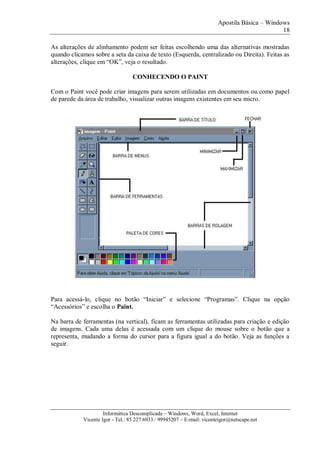 Apostila Básica – Windows
18
Informática Descomplicada – Windows, Word, Excel, Internet
Vicente Igor - Tel.: 85 227 6933 / 99945207 – E-mail: vicenteigor@netscape.net
As alterações de alinhamento podem ser feitas escolhendo uma das alternativas mostradas
quando clicamos sobre a seta da caixa de texto (Esquerda, centralizado ou Direita). Feitas as
alterações, clique em “OK”, veja o resultado.
CONHECENDO O PAINT
Com o Paint você pode criar imagens para serem utilizadas em documentos ou como papel
de parede da área de trabalho, visualizar outras imagens existentes em seu micro.
Para acessá-lo, clique no botão “Iniciar” e selecione “Programas”. Clique na opção
“Acessórios” e escolha o Paint.
Na barra de ferramentas (na vertical), ficam as ferramentas utilizadas para criação e edição
de imagens. Cada uma delas é acessada com um clique do mouse sobre o botão que a
representa, mudando a forma do cursor para a figura igual a do botão. Veja as funções a
seguir.
 
