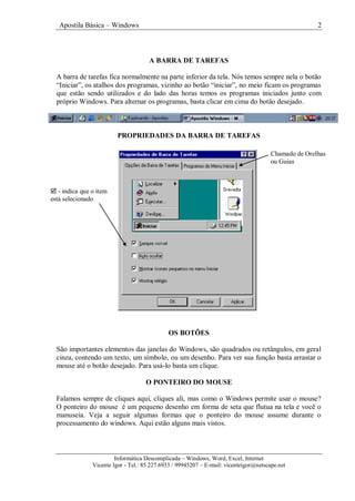 Apostila Básica – Windows 2
Informática Descomplicada – Windows, Word, Excel, Internet
Vicente Igor - Tel.: 85 227 6933 / 99945207 – E-mail: vicenteigor@netscape.net
A BARRA DE TAREFAS
A barra de tarefas fica normalmente na parte inferior da tela. Nós temos sempre nela o botão
“Iniciar”, os atalhos dos programas, vizinho ao botão “iniciar”, no meio ficam os programas
que estão sendo utilizados e do lado das horas temos os programas iniciados junto com
próprio Windows. Para alternar os programas, basta clicar em cima do botão desejado.
PROPRIEDADES DA BARRA DE TAREFAS
OS BOTÕES
São importantes elementos das janelas do Windows, são quadrados ou retângulos, em geral
cinza, contendo um texto, um símbolo, ou um desenho. Para ver sua função basta arrastar o
mouse até o botão desejado. Para usá-lo basta um clique.
O PONTEIRO DO MOUSE
Falamos sempre de cliques aqui, cliques ali, mas como o Windows permite usar o mouse?
O ponteiro do mouse é um pequeno desenho em forma de seta que flutua na tela e você o
manuseia. Veja a seguir algumas formas que o ponteiro do mouse assume durante o
processamento do windows. Aqui estão alguns mais vistos.
 - indica que o item
está selecionado
Chamado de Orelhas
ou Guias
 