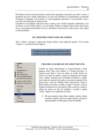 Apostila Básica – Windows
20
Informática Descomplicada – Windows, Word, Excel, Internet
Vicente Igor - Tel.: 85 227 6933 / 99945207 – E-mail: vicenteigor@netscape.net
Na Paletas de cores (na horizontal), existem dois quadrados colocados um sobre o outro; o
quadrado que fica à frente representa a cor que será utilizada no reenchimento ou desenho
de figuras; é chamada “cor de frente”; o outro quadrado representa a “cor de fundo”, isto é,
a cor que será utilizada no fundo da tela.
Clicando-se em qualquer uma das cores à mostra, com o botão esquerdo, alternando a cor
de frente, e com o botão direito, a cor de fundo. Dando um duplo clique sobre uma dessas
cores, você poderá personalizar esta cor, deixando-a mais clara ou mais escura, mais opaca
ou mais brilhante.
SEU DESENHO COMO PAPEL DE PAREDE
Abra o Paint e carregue a figura que deseja utilizar como papel de parede. Vá ao menu
“Arquivo” e escolha uma das opções:
CRIANDO ATALHOS DE SEUS DOCUMENTOS
Lembra de como renomeamos os arquivos/pastas a duas
páginas atrás? Para criar atalhos é o mesmo processo. A
maneira mais fácil é com um clique no botão direito do
mouse em cima do arquivo, pasta ou programa que deseja
criar o atalho. Fazendo isso no Windows Explorer, o atalho
será criado no mesmo local onde se encontra o original. Para
passar para a área de trabalho basta selecioná-lo, clique o
botão direito do mouse, escolha a opção “recortar”, saia do
Explorer (minimize no caso queira voltar a usá-lo) e repita o
clique do mouse na área de trabalho e escolha a opção
“colar”. Depois é só organizar os ícones.
 Há uma maneira mais eficaz, rápida e prática. Basta
restaurar a janela, clicar no arquivo/pasta e arrasta-lo
(pressionando o botão) para a área de trabalho.
 