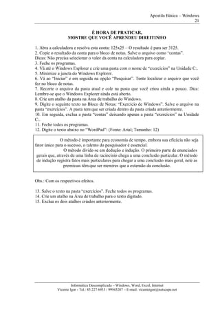 Apostila Básica – Windows
21
Informática Descomplicada – Windows, Word, Excel, Internet
Vicente Igor - Tel.: 85 227 6933 / 99945207 – E-mail: vicenteigor@netscape.net
É HORA DE PRATICAR,
MOSTRE QUE VOCÊ APRENDEU DIREITINHO
1. Abra a calculadora e resolva esta conta: 125x25 – O resultado é para ser 3125.
2. Copie o resultado da conta para o bloco de notas. Salve o arquivo como “contas”.
Dicas: Não precisa selecionar o valor da conta na calculadora para copiar.
3. Feche os programas.
4. Vá até o Windows Explorer e crie uma pasta com o nome de “exercícios” na Unidade C:.
5. Minimize a janela do Windows Explorer.
6. Vá ao “Iniciar” e em seguida na opção “Pesquisar”. Tente localizar o arquivo que você
fez no bloco de notas.
7. Recorte o arquivo da pasta atual e cole na pasta que você criou ainda a pouco. Dica:
Lembre-se que o Windows Explorer ainda está aberto.
8. Crie um atalho da pasta na Área de trabalho do Windows.
9. Digite o seguinte texto no Bloco de Notas: “Exercício de Windows”. Salve o arquivo na
pasta “exercícios”. A pasta tem que ser criada dentro da pasta criada anteriormente.
10. Em seguida, exclua a pasta “contas” deixando apenas a pasta “exercícios” na Unidade
C:.
11. Feche todos os programas.
12. Digite o texto abaixo no “WordPad”: (Fonte: Arial; Tamanho: 12)
O método é importante para economia de tempo, embora sua eficácia não seja
fator único para o sucesso, o talento do pesquisador é essencial.
O método divide-se em dedução e indução. O primeiro parte de enunciados
gerais que, através de uma linha de raciocínio chega a uma conclusão particular. O método
de indução registra fatos mais particulares para chegar a uma conclusão mais geral, nele as
premissas têm que ser menores que a extensão da conclusão.
.
Obs.: Com os respectivos efeitos.
13. Salve o texto na pasta “exercícios”. Feche todos os programas.
14. Crie um atalho na Área de trabalho para o texto digitado.
15. Exclua os dois atalhos criados anteriormente.
 