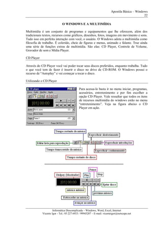 Apostila Básica – Windows
22
Informática Descomplicada – Windows, Word, Excel, Internet
Vicente Igor - Tel.: 85 227 6933 / 99945207 – E-mail: vicenteigor@netscape.net
O WINDOWS E A MULTIMÍDIA
Multimídia é um conjunto de programas e equipamentos que lhe oferecem, além dos
tradicionais textos, recursos como gráficos, desenhos, fotos, imagens em movimento e sons.
Tudo isso em perfeita interação com você, o usuário. O Windows adota a multimídia como
filosofia de trabalho. É colorido, cheio de figuras e menus, animado e falante. Traz ainda
uma série de funções extras de multimídia. São elas: CD Player, Controle de Volume,
Gravador de som e Mídia Player.
CD Player
Através do CD Player você vai poder tocar seus discos preferidos, enquanto trabalha. Tudo
o que você tem de fazer é inserir o disco no drive de CD-ROM. O Windows possui o
recurso de “Autoplay” e vai começar a tocar o disco.
Utilizando o CD Player
Para acessa-lo basta ir no menu iniciar, programas,
acessórios, entretenimento e por fim escolher a
opção CD Player. Vale ressaltar que todos os itens
de recursos multimídia do windows estão no menu
“entretenimento”. Veja na figura abaixo o CD
Player em ação.
 