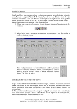 Apostila Básica – Windows
23
Informática Descomplicada – Windows, Word, Excel, Internet
Vicente Igor - Tel.: 85 227 6933 / 99945207 – E-mail: vicenteigor@netscape.net
Controle de Volume
Seja lá qual for o seu volume predileto, o windows acompanha (dependendo das caixas de
som). Usando o programa “Controle de Volume” , você vai poder definir a altura de cada
elemento que compõe o seu som. Se você tiver acoplado um órgão ao seu micro, poderá
alterar apenas o seu volume ou só o do CD, por exemplo, ou então tudo ao mesmo tempo.
Para acessar o Controle de Volume, existe duas maneiras.
1) Clique duas vezes som ícone com formato de auto falante na barra de tarefas do
windows;
2) Vá ao botão iniciar, programas, acessórios e entretenimento e por fim escolha a
opção controle de volume.
CONFIGURANDO O SOM DO WINDOWS
Já que estamos falando de multimídida, vale ressaltar que o windows pode ajudar você com
apenas um emitido de som bem simples. Como erro de programas, minimizar/maximizar
janela, abrir/fechar programas, esvaziar lixeira, etc, podem ser associados a qualquer um
som qualquer.
O Windows traz uma lista de eventos aos quais você pode associar um som e uma lista de
sons. Para acessar, coloque o mouse sobre: Botão Iniciar, depois vá até Configurações,
Painel de Controle e por fim escolha a opção Som.
Caso você queira mudar o volume total do seu windows, incluindo
todos os controles, basta você dar um clique simples no ícone do
som na barra de tarefas e regular o volume para cima ou para
baixo. Veja figura ao lado. 
 