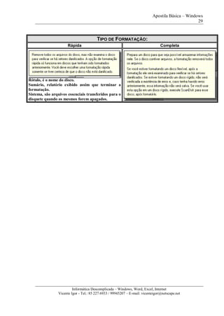 Apostila Básica – Windows
29
Informática Descomplicada – Windows, Word, Excel, Internet
Vicente Igor - Tel.: 85 227 6933 / 99945207 – E-mail: vicenteigor@netscape.net
TIPO DE FORMATAÇÃO:
Rápida Completa
Rótulo, é o nome do disco.
Sumário, relatório exibido assim que terminar a
formatação.
Sistema, são arquivos essenciais transferidos para o
disquete quando os mesmos forem apagados.
 
