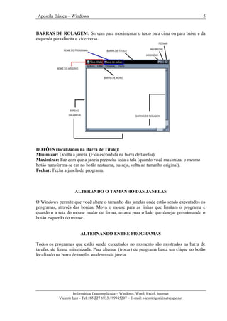 Apostila Básica – Windows 5
Informática Descomplicada – Windows, Word, Excel, Internet
Vicente Igor - Tel.: 85 227 6933 / 99945207 – E-mail: vicenteigor@netscape.net
BARRAS DE ROLAGEM: Servem para movimentar o texto para cima ou para baixo e da
esquerda para direita e vice-versa.
BOTÕES (localizados na Barra de Título):
Minimizar: Oculta a janela. (Fica escondida na barra de tarefas)
Maximizar: Faz com que a janela preencha toda a tela (quando você maximiza, o mesmo
botão transforma-se em no botão restaurar, ou seja, volta ao tamanho original).
Fechar: Fecha a janela do programa.
ALTERANDO O TAMANHO DAS JANELAS
O Windows permite que você altere o tamanho das janelas onde estão sendo executados os
programas, através das bordas. Mova o mouse para as linhas que limitam o programa e
quando o a seta do mouse mudar de forma, arraste para o lado que desejar pressionando o
botão esquerdo do mouse.
ALTERNANDO ENTRE PROGRAMAS
Todos os programas que estão sendo executados no momento são mostrados na barra de
tarefas, de forma minimizada. Para alternar (trocar) de programa basta um clique no botão
localizado na barra de tarefas ou dentro da janela.
 