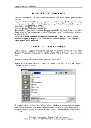 Apostila Básica – Windows 6
Informática Descomplicada – Windows, Word, Excel, Internet
Vicente Igor - Tel.: 85 227 6933 / 99945207 – E-mail: vicenteigor@netscape.net
GUARDANDO DADOS NO WINDOWS
Antes de começarmos a ver como o Windows trabalha com dados, vamos aprender alguns
conceitos.
Arquivos: Tudo que você faz precisa ser guardado em algum lugar. Senão, quando desligar
o computador, você perderá o trabalho. Quer dizer o que? Precisa “salvar” (salvar = gravar)
em disquete ou no DISCO RÍGIDO (C:).
Como eu faço isso? Salvando em um arquivo.
Não entendeu? Pense assim. Os dados são sapatos colocados em caixas de papel. As caixas
são os arquivos. E onde colocamos as caixas? No guarda roupa. O guarda roupa é o disquete
ou o Disco Rígido.
Pastas: são os locais onde seus documentos e programas (arquivos) são guardados
(caixas dos sapatos). As pastas são normalmente amarelas (ícones) e seus respectivos
nomes podem sofrer alterações.
CRIANDO O SEU PRIMEIRO ARQUIVO
É muito simples. Você usa um programa qualquer. Por exemplo o bloco de notas. Vá no
“Iniciar”, “Programas”, “Acessórios” e escolha a opção “Bloco de notas”. Digite o seguinte
texto:
Hoje estou aprendendo, amanhã, poderei ensinar. Quem sabe?
Depois, acione o menu Arquivo e clique em “Salvar”. E PARA CRIAR AS PASTAS?
Veremos isso mais na frente.
Na caixa de diálogo “Salvar Como” (figura acima), selecione a pasta na qual deseja salvar
seu documento na caixa “Salvar em” na parte superior da janela de salvar. Logo depois,
escolha o nome do arquivo na caixa “Nome do Arquivo” e então por fim clique no botão
SALVAR.
 