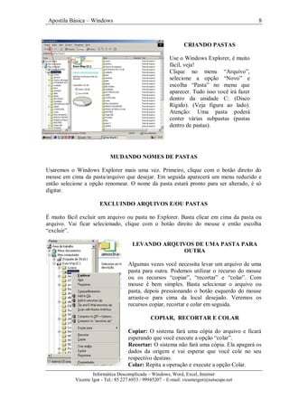 Apostila Básica – Windows 8
Informática Descomplicada – Windows, Word, Excel, Internet
Vicente Igor - Tel.: 85 227 6933 / 99945207 – E-mail: vicenteigor@netscape.net
MUDANDO NOMES DE PASTAS
Usaremos o Windows Explorer mais uma vez. Primeiro, clique com o botão direito do
mouse em cima da pasta/arquivo que desejar. Em seguida aparecerá um menu reduzido e
então selecione a opção renomear. O nome da pasta estará pronto para ser alterado, é só
digitar.
EXCLUINDO ARQUIVOS E/OU PASTAS
É muito fácil excluir um arquivo ou pasta no Explorer. Basta clicar em cima da pasta ou
arquivo. Vai ficar selecionado, clique com o botão direito do mouse e então escolha
“excluir”.
LEVANDO ARQUIVOS DE UMA PASTA PARA
OUTRA
Algumas vezes você necessita levar um arquivo de uma
pasta para outra. Podemos utilizar o recurso do mouse
ou os recursos “copiar”, “recortar” e “colar”. Com
mouse é bem simples. Basta selecionar o arquivo ou
pasta, depois pressionando o botão esquerdo do mouse
arraste-o para cima da local desejado. Veremos os
recursos copiar, recortar e colar em seguida.
COPIAR, RECORTAR E COLAR
Copiar: O sistema fará uma cópia do arquivo e ficará
esperando que você execute a opção “colar”.
Recortar: O sistema não fará uma cópia. Ela apagará os
dados da origem e vai esperar que você cole no seu
respectivo destino.
Colar: Repita a operação e execute a opção Colar.
CRIANDO PASTAS
Use o Windows Explorer, é muito
fácil, veja!
Clique no menu “Arquivo”,
selecione a opção “Novo” e
escolha “Pasta” no menu que
aparecer. Tudo isso você irá fazer
dentro da unidade C: (Disco
Rígido). (Veja figura ao lado).
Atenção: Uma pasta poderá
conter várias subpastas (pastas
dentro de pastas).
 