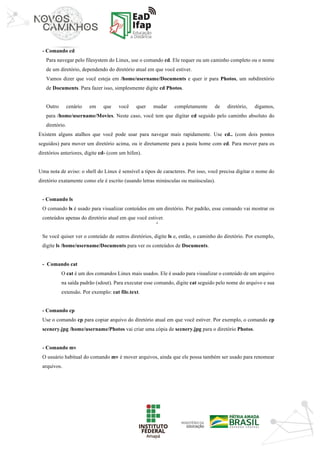 ‘	
- Comando cd
Para navegar pelo filesystem do Linux, use o comando cd. Ele requer ou um caminho completo ou o nome
de um diretório, dependendo do diretório atual em que você estiver.
Vamos dizer que você esteja em /home/username/Documents e quer ir para Photos, um subdiretório
de Documents. Para fazer isso, simplesmente digite cd Photos.
Outro cenário em que você quer mudar completamente de diretório, digamos,
para /home/username/Movies. Neste caso, você tem que digitar cd seguido pelo caminho absoluto do
diretório.
Existem alguns atalhos que você pode usar para navegar mais rapidamente. Use cd.. (com dois pontos
seguidos) para mover um diretório acima, ou ir diretamente para a pasta home com cd. Para mover para os
diretórios anteriores, digite cd- (com um hífen).
Uma nota de aviso: o shell do Linux é sensível a tipos de caracteres. Por isso, você precisa digitar o nome do
diretório exatamente como ele é escrito (usando letras minúsculas ou maiúsculas).
- Comando ls
O comando ls é usado para visualizar conteúdos em um diretório. Por padrão, esse comando vai mostrar os
conteúdos apenas do diretório atual em que você estiver.
Se você quiser ver o conteúdo de outros diretórios, digite ls e, então, o caminho do diretório. Por exemplo,
digite ls /home/username/Documents para ver os conteúdos de Documents.
- Comando cat
O cat é um dos comandos Linux mais usados. Ele é usado para visualizar o conteúdo de um arquivo
na saída padrão (sdout). Para executar esse comando, digite cat seguido pelo nome do arquivo e sua
extensão. Por exemplo: cat file.text.
- Comando cp
Use o comando cp para copiar arquivo do diretório atual em que você estiver. Por exemplo, o comando cp
scenery.jpg /home/username/Photos vai criar uma cópia de scenery.jpg para o diretório Photos.
- Comando mv
O usuário habitual do comando mv é mover arquivos, ainda que ele possa também ser usado para renomear
arquivos.
 