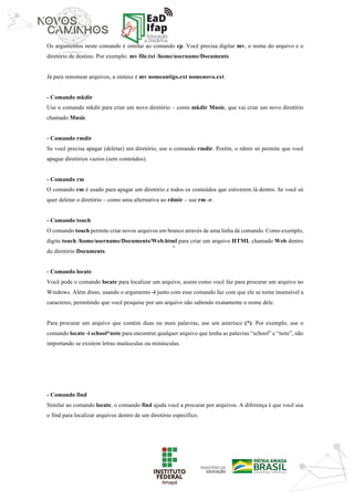 ‘	
Os argumentos neste comando é similar ao comando cp. Você precisa digitar mv, o nome do arquivo e o
diretório de destino. Por exemplo: mv file.txt /home/username/Documents.
Já para renomear arquivos, a sintaxe é mv nomeantigo.ext nomenovo.ext.
- Comando mkdir
Use o comando mkdir para criar um novo diretório – como mkdir Music, que vai criar um novo diretório
chamado Music.
- Comando rmdir
Se você precisa apagar (deletar) um diretório, use o comando rmdir. Porém, o rdmir só permite que você
apague diretórios vazios (sem conteúdos).
- Comando rm
O comando rm é usado para apagar um diretório e todos os conteúdos que estiverem lá dentro. Se você só
quer deletar o diretório – como uma alternativa ao rdmir – use rm -r.
- Comando touch
O comando touch permite criar novos arquivos em branco através de uma linha de comando. Como exemplo,
digite touch /home/username/Documents/Web.html para criar um arquivo HTML chamado Web dentro
do diretório Documents.
- Comando locate
Você pode o comando locate para localizar um arquivo, assim como você faz para procurar um arquivo no
Windows. Além disso, usando o argumento -i junto com esse comando faz com que ele se torne insensível a
caracteres, permitindo que você pesquise por um arquivo não sabendo exatamente o nome dele.
Para procurar um arquivo que contém duas ou mais palavras, use um asterisco (*). Por exemplo, use o
comando locate -i school*note para encontrar qualquer arquivo que tenha as palavras “school” e “note”, não
importando se existem letras maiúsculas ou minúsculas.
- Comando find
Similar ao comando locate, o comando find ajuda você a procurar por arquivos. A diferença é que você usa
o find para localizar arquivos dentro de um diretório específico.
 