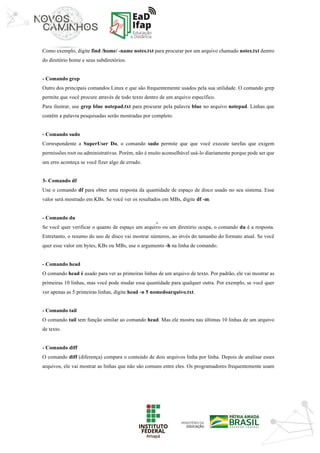 ‘	
Como exemplo, digite find /home/ -name notes.txt para procurar por um arquivo chamado notes.txt dentro
do diretório home e seus subdiretórios.
- Comando grep
Outro dos principais comandos Linux e que são frequentemente usados pela sua utilidade. O comando grep
permite que você procure através de todo texto dentro de um arquivo específico.
Para ilustrar, use grep blue notepad.txt para procurar pela palavra blue no arquivo notepad. Linhas que
contêm a palavra pesquisadas serão mostradas por completo.
- Comando sudo
Correspondente a SuperUser Do, o comando sudo permite que que você execute tarefas que exigem
permissões root ou administrativas. Porém, não é muito aconselhável usá-lo diariamente porque pode ser que
um erro aconteça se você fizer algo de errado.
3- Comando df
Use o comando df para obter uma resposta da quantidade de espaço de disco usado no seu sistema. Esse
valor será mostrado em KBs. Se você ver os resultados em MBs, digite df -m.
- Comando du
Se você quer verificar o quanto de espaço um arquivo ou um diretório ocupa, o comando du é a resposta.
Entretanto, o resumo do uso de disco vai mostrar números, ao invés do tamanho do formato atual. Se você
quer esse valor em bytes, KBs ou MBs, use o argumento -h na linha de comando.
- Comando head
O comando head é usado para ver as primeiras linhas de um arquivo de texto. Por padrão, ele vai mostrar as
primeiras 10 linhas, mas você pode mudar essa quantidade para qualquer outra. Por exemplo, se você quer
ver apenas as 5 primeiras linhas, digite head -n 5 nomedoarquivo.txt.
- Comando tail
O comando tail tem função similar ao comando head. Mas ele mostra nas últimas 10 linhas de um arquivo
de texto.
- Comando diff
O comando diff (diferença) compara o conteúdo de dois arquivos linha por linha. Depois de analisar esses
arquivos, ele vai mostrar as linhas que não são comuns entre eles. Os programadores frequentemente usam
 
