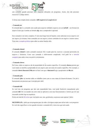 ‘	
este comando quando precisam fazer pequenas alterações em programas. Assim, eles não precisam
reescrever o código inteiro.
A forma mais simples deste comando é diff arquivo1.ext arquivo2.ext.
- Comando tar
O comando tar é o comando mais usado para arquivar múltiplos arquivos em um tarball – um formato de
arquivo Linux que é similar ao formato zip, mas a compressão é opcional.
Este comando é um tanto complexo. E tem uma longa lista de funções, como adicionar novos arquivos em
um arquivo já existente, listar conteúdos em um arquivo, extrair conteúdos de um arquivo e muitos outros.
Veja estes exemplos práticos para saber as outras funções dele.
- Comando chmod
O comando chmod é outro comando essencial. Ele é usado para ler, escrever e executar permissões de
arquivos e diretórios. Como esse comando é relativamente complicado, você pode ler o tutorial
completo para saber como executá-lo corretamente.
- Comando chown
No Linux, todos os arquivos são de propriedade de um usuário específico. O comando chown permite que
você mude ou transfira a propriedade de um arquivo para um nome de usuário específico. Por exemplo, o
comando chown linuxuser2 file.ext vai fazer com que o linuxuser2 seja o proprietário do file.ext.
- Comando jobs
O comando jobs vai mostrar todos os trabalhos junto com os seus status de desenvolvimento. Um job é
basicamente um processo que é iniciado pelo shell.
- Comando kill
Se você tem um programa que não está respondendo bem, você pode finalizá-lo manualmente pelo
comando kill. Ele vai mandar um certo sinal ao aplicativo com mau funcionamento e instruir que ele seja
encerrado sozinho logo na sequência.
Existe um total de 64 avisos que você pode usar, mas, geralmente, as pessoas usam apenas 2 deles:
SIGTERM (15) – pede que um programa pare de rodar e dá algum tempo para salvar todo o seu progresso.
Se você não especificar o aviso quando executar o comando kill, é este aviso que será usado.
 
