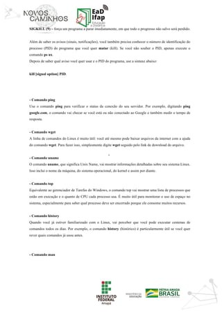‘	
SIGKILL (9) – força um programa a parar imediatamente, em que todo o progresso não salvo será perdido.
Além de saber os avisos (sinais, notificações), você também precisa conhecer o número de identificação do
processo (PID) do programa que você quer matar (kill). Se você não souber o PID, apenas execute o
comando ps ux.
Depois de saber qual aviso você quer usar e o PID do programa, use a sintaxe abaixo:
kill [signal option] PID.
- Comando ping
Use o comando ping para verificar o status da conexão do seu servidor. Por exemplo, digitando ping
google.com, o comando vai checar se você está ou não conectado ao Google e também medir o tempo de
resposta.
- Comando wget
A linha de comandos do Linux é muito útil: você até mesmo pode baixar arquivos da internet com a ajuda
do comando wget. Para fazer isso, simplesmente digite wget seguido pelo link de download do arquivo.
- Comando uname
O comando uname, que significa Unix Name, vai mostrar informações detalhadas sobre seu sistema Linux.
Isso inclui o nome da máquina, do sistema operacional, do kernel e assim por diante.
- Comando top
Equivalente ao gerenciador de Tarefas do Windows, o comando top vai mostrar uma lista de processos que
estão em execução e o quanto de CPU cada processo usa. É muito útil para monitorar o uso de espaço no
sistema, especialmente para saber qual processo deve ser encerrado porque ele consome muitos recursos.
- Comando history
Quando você já estiver familiarizado com o Linux, vai perceber que você pode executar centenas de
comandos todos os dias. Por exemplo, o comando history (histórico) é particularmente útil se você quer
rever quais comandos já usou antes.
- Comando man
 