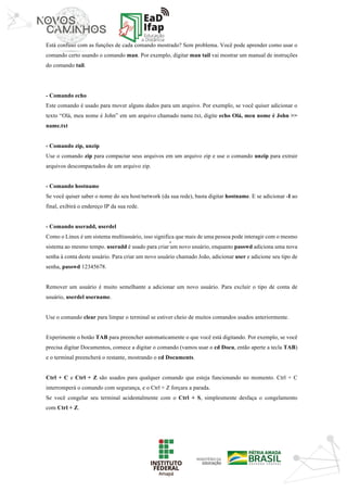 ‘	
Está confuso com as funções de cada comando mostrado? Sem problema. Você pode aprender como usar o
comando certo usando o comando man. Por exemplo, digitar man tail vai mostrar um manual de instruções
do comando tail.
- Comando echo
Este comando é usado para mover alguns dados para um arquivo. Por exemplo, se você quiser adicionar o
texto “Olá, meu nome é John” em um arquivo chamado name.txt, digite echo Olá, meu nome é John >>
name.txt
- Comando zip, unzip
Use o comando zip para compactar seus arquivos em um arquivo zip e use o comando unzip para extrair
arquivos descompactados de um arquivo zip.
- Comando hostname
Se você quiser saber o nome do seu host/network (da sua rede), basta digitar hostname. E se adicionar -I ao
final, exibirá o endereço IP da sua rede.
- Comando useradd, userdel
Como o Linux é um sistema multiusuário, isso significa que mais de uma pessoa pode interagir com o mesmo
sistema ao mesmo tempo. useradd é usado para criar um novo usuário, enquanto passwd adiciona uma nova
senha à conta deste usuário. Para criar um novo usuário chamado João, adicionar user e adicione seu tipo de
senha, passwd 12345678.
Remover um usuário é muito semelhante a adicionar um novo usuário. Para excluir o tipo de conta de
usuário, userdel username.
Use o comando clear para limpar o terminal se estiver cheio de muitos comandos usados anteriormente.
Experimente o botão TAB para preencher automaticamente o que você está digitando. Por exemplo, se você
precisa digitar Documentos, comece a digitar o comando (vamos usar o cd Docu, então aperte a tecla TAB)
e o terminal preencherá o restante, mostrando o cd Documents.
Ctrl + C e Ctrl + Z são usados para qualquer comando que esteja funcionando no momento. Ctrl + C
interromperá o comando com segurança, e o Ctrl + Z forçara a parada.
Se você congelar seu terminal acidentalmente com o Ctrl + S, simplesmente desfaça o congelamento
com Ctrl + Z.
 