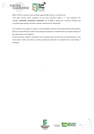 ‘	
Ctrl + A move você para o início da linha enquanto Ctrl + E move você para o fim.
Você pode executar vários comandos em um único comando usando o “;” para separá-los. Por
exemplo, command1, command2, command3. Ou use && se desejar que o próximo comando seja
executado apenas quando o primeiro comando indicado estiver funcionando.
Os Comandos Linux ajudam os usuário a executar qualquer tarefa do sistema operacional de forma prática,
fácil e com muita eficiência. Pode levar um tempo para aprender os comandos básicos, mas nada é impossível
para quem pratica com frequência.
No fim das contas, conhecer e aperfeiçoar estes comandos acima vai trazer uma série de benefícios a você
como usuário. Então, não desista e continue usando para memorizar os comandos Linux, suas funções e
resultados.
	
	
	
	
	
	
	
	
	
	
	
	
	
	
	
	
	
	
 