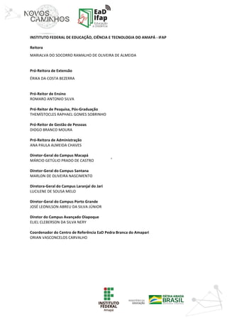 ‘	
	
INSTITUTO	FEDERAL	DE	EDUCAÇÃO,	CIÊNCIA	E	TECNOLOGIA	DO	AMAPÁ	-	IFAP
	
Reitora	
MARIALVA	DO	SOCORRO	RAMALHO	DE	OLIVEIRA	DE	ALMEIDA
	
Pró-Reitora	de	Extensão	
ÉRIKA	DA	COSTA	BEZERRA
	
Pró-Reitor	de	Ensino
ROMARO	ANTONIO	SILVA
	
Pró-Reitor	de	Pesquisa,	Pós-Graduação
THEMÍSTOCLES	RAPHAEL	GOMES	SOBRINHO
	
Pró-Reitor	de	Gestão	de	Pessoas	
DIOGO	BRANCO	MOURA
	
Pró-Reitora	de	Administração	
ANA	PAULA	ALMEIDA	CHAVES
	
Diretor-Geral	do	Campus	Macapá
MÁRCIO	GETÚLIO	PRADO	DE	CASTRO
	
Diretor-Geral	do	Campus	Santana
MARLON	DE	OLIVEIRA	NASCIMENTO
	
Diretora-Geral	do	Campus	Laranjal	do	Jari
LUCILENE	DE	SOUSA	MELO
	
Diretor-Geral	do	Campus	Porto	Grande
JOSÉ	LEONILSON	ABREU	DA	SILVA	JÚNIOR
	
Diretor	do	Campus	Avançado	Oiapoque
ELIEL	CLEBERSON	DA	SILVA	NERY
	
Coordenador	do	Centro	de	Referência	EaD	Pedra	Branca	do	Amapari
ORIAN	VASCONCELOS	CARVALHO
 