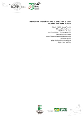 ‘	
	
	
	
	
COMISSÃO	DE	ELABORAÇÃO	DO	PROJETO	PEDAGÓGICO	DE	CURSO
Portaria	40/2020-DIGERAL/STN/IFAP	
Cláudia	Patrícia	Nunes	Almeida
Eder	de	Oliveira	Picanço
João	Morais	da	Costa
José	Carlos	Corrêa	de	Carvalho	Junior
Leidiane	Vaz	dos	Santos
Romeu	do	Carmo	Amorim	da	Silva	Junior
Suzamar	Carreiro
Valter	Antônio	Ferreira	da	Rocha
Victor	Hugo	Laurindo
	
	
	
	
	
	
	
	
	
	
	
	
	
	
	
	
	
	
	
	
	
	
 