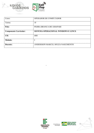 ‘	
Curso: OPERADOR DE COMPUTADOR
Turma: 1F
Polo: PEDRA BRANCA DO AMAPARI
Componente Curricular: SISTEMA OPERACIONAL WINDOWS E LINUX
CH: 40H
Módulo: I
Docente: ANDERSSON MARCEL SOUZA NASCIMENTO
	
	
	
	
	
	
	
	
	
	
	
	
	
	
	
	
	
	
	
	
	
	
	
 