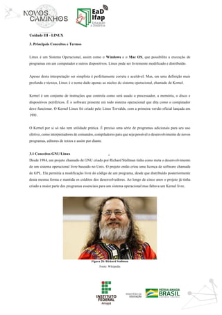 ‘	
Unidade III - LINUX
3. Principais Conceitos e Termos
Linux é um Sistema Operacional, assim como o Windows e o Mac OS, que possibilita a execução de
programas em um computador e outros dispositivos. Linux pode ser livremente modificado e distribuído.
Apesar desta interpretação ser simplista é perfeitamente correta e aceitável. Mas, em uma definição mais
profunda e técnica, Linux é o nome dado apenas ao núcleo do sistema operacional, chamado de Kernel.
Kernel é um conjunto de instruções que controla como será usado o processador, a memória, o disco e
dispositivos periféricos. É o software presente em todo sistema operacional que dita como o computador
deve funcionar. O Kernel Linux foi criado pelo Linus Torvalds, com a primeira versão oficial lançada em
1991.
O Kernel por si só não tem utilidade prática. É preciso uma série de programas adicionais para seu uso
efetivo, como interpretadores de comandos, compiladores para que seja possível o desenvolvimento de novos
programas, editores de textos e assim por diante.
3.1 Conceitos GNU/Linux
Desde 1984, um projeto chamado de GNU criado por Richard Stallman tinha como meta o desenvolvimento
de um sistema operacional livre baseado no Unix. O projeto então criou uma licença de software chamada
de GPL. Ela permitia a modificação livre do código de um programa, desde que distribuído posteriormente
desta mesma forma e mantida os créditos dos desenvolvedores. Ao longo de cinco anos o projeto já tinha
criado a maior parte dos programas essenciais para um sistema operacional mas faltava um Kernel livre.
Figura 28: Richard Stallman
Fonte: Wikipedia
 