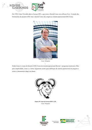‘	
Em 1992, Linus Torvalds adere a licença GPL o que torna o Kernel Linux um software livre. A junção das
ferramentas do projetos GNU mas o Kernel Linux deu origem ao sistema operacional GNU/Linux.
Figura 29: Linus Torvalds
Fonte: Wikipedia
Então Linux é o nome do Kernel e GNU/Linux do sistema operacional (Kernel + programas essenciais). Mas
pela simplicidade, Linux é o termo largamente aceito para definição do sistema operacional do pinguim e
assim o chamaremos daqui em diante.
Figura 30: Logo da Licenças BSD e GPL
Fonte: Wikipédia
 