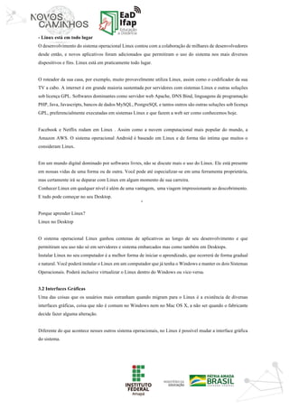 ‘	
- Linux está em todo lugar
O desenvolvimento do sistema operacional Linux contou com a colaboração de milhares de desenvolvedores
desde então, e novos aplicativos foram adicionados que permitiram o uso do sistema nos mais diversos
dispositivos e fins. Linux está em praticamente todo lugar.
O roteador da sua casa, por exemplo, muito provavelmente utiliza Linux, assim como o codificador da sua
TV a cabo. A internet é em grande maioria sustentada por servidores com sistemas Linux e outras soluções
sob licença GPL. Softwares dominantes como servidor web Apache, DNS Bind, linguagens de programação
PHP, Java, Javascripts, bancos de dados MySQL, PostgreSQL e tantos outros são outras soluções sob licença
GPL, preferencialmente executadas em sistemas Linux e que fazem a web ser como conhecemos hoje.
Facebook e Netflix rodam em Linux . Assim como a nuvem computacional mais popular do mundo, a
Amazon AWS. O sistema operacional Android é baseado em Linux e de forma tão intima que muitos o
consideram Linux.
Em um mundo digital dominado por softwares livres, não se discute mais o uso do Linux. Ele está presente
em nossas vidas de uma forma ou de outra. Você pode até especializar-se em uma ferramenta proprietária,
mas certamente irá se deparar com Linux em algum momento de sua carreira.
Conhecer Linux em qualquer nível é além de uma vantagem, uma viagem impressionante ao descobrimento.
E tudo pode começar no seu Desktop.
Porque aprender Linux?
Linux no Desktop
O sistema operacional Linux ganhou centenas de aplicativos ao longo de seu desenvolvimento e que
permitiram seu uso não só em servidores e sistema embarcados mas como também em Desktops.
Instalar Linux no seu computador é a melhor forma de iniciar o aprendizado, que ocorrerá de forma gradual
e natural. Você poderá instalar o Linux em um computador que já tenha o Windows e manter os dois Sistemas
Operacionais. Poderá inclusive virtualizar o Linux dentro do Windows ou vice-versa.
3.2 Interfaces Gráficas
Uma das coisas que os usuários mais estranham quando migram para o Linux é a existência de diversas
interfaces gráficas, coisa que não é comum no Windows nem no Mac OS X, a não ser quando o fabricante
decide fazer alguma alteração.
Diferente do que acontece nesses outros sistema operacionais, no Linux é possível mudar a interface gráfica
do sistema.
 
