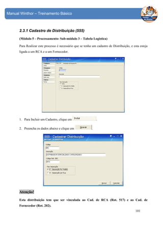 Manual Winthor – Treinamento Básico

2.3.1 Cadastro de Distribuição (555)
(Módulo 5 – Processamento- Sub-módulo 3 – Tabela Logística)
Para Realizar este processo é necessário que se tenha um cadastro de Distribuição, e esta esteja
ligada a um RCA e a um Fornecedor.

1. Para Incluir um Cadastro, clique em
2. Preencha os dados abaixo e clique em

.
.

Atenção!
Esta distribuição tem que ser vinculada ao Cad. de RCA (Rot. 517) e ao Cad. de
Fornecedor (Rot. 202).
101

 