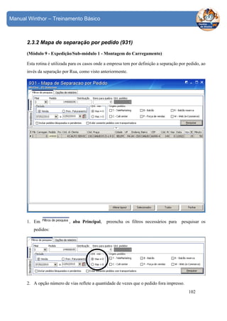 Manual Winthor – Treinamento Básico

2.3.2 Mapa de separação por pedido (931)
(Módulo 9 - Expedição/Sub-módulo 1 - Montagem do Carregamento)
Esta rotina é utilizada para os casos onde a empresa tem por definição a separação por pedido, ao
invés da separação por Rua, como visto anteriormente.

1. Em

, aba Principal,

preencha os filtros necessários para

pesquisar os

pedidos:

2. A opção número de vias reflete a quantidade de vezes que o pedido fora impresso.
102

 