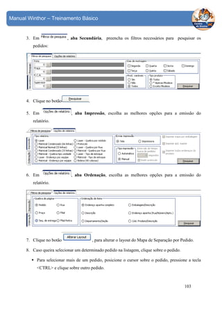 Manual Winthor – Treinamento Básico

3. Em

, aba Secundária, preencha os filtros necessários para pesquisar os

pedidos:

4. Clique no botão
5. Em

.
, aba Impressão, escolha as melhores opções para a emissão do

relatório.

6. Em

, aba Ordenação, escolha as melhores opções para a emissão do

relatório.

7. Clique no botão

, para alterar o layout do Mapa de Separação por Pedido.

8. Caso queira selecionar um determinado pedido na listagem, clique sobre o pedido.
Para selecionar mais de um pedido, posicione o cursor sobre o pedido, pressione a tecla
<CTRL> e clique sobre outro pedido.

103

 