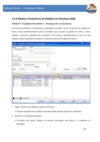 Manual Winthor – Treinamento Básico

2.3.4 Realizar Conferência de Pedidos no Checkout (936)
(Módulo 9 - Expedição/Sub-módulo 1 - Montagem do Carregamento)
Esta rotina possibilita a conferência da separação do pedido, através de leitores de códigos de
barras, efetua automaticamente cortes de produtos que constam no pedido de venda e, ainda,
registra o tempo de separação da mercadoria. Esta rotina é utilizada para os casos em que
empresa utilize separação por pedido e conferência através de códigos de barras.

1. Digite o Número do Pedido e aperte a tecla enter.
Os itens do pedido são exibidos automaticamente na parte inferior do formulário.
2. Preencha o Código do Separador.
O usuário que estiver, logado no sistema, executando esta rotina é o conferente ou
Separador.
106

 