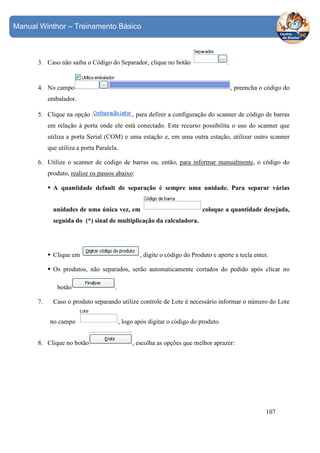 Manual Winthor – Treinamento Básico

3. Caso não saiba o Código do Separador, clique no botão

.

4. No campo

, preencha o código do

embalador.
5. Clique na opção

, para definir a configuração do scanner de código de barras

em relação à porta onde ele está conectado. Este recurso possibilita o uso do scanner que
utiliza a porta Serial (COM) e uma estação e, em uma outra estação, utilizar outro scanner
que utiliza a porta Paralela.
6. Utilize o scanner de código de barras ou, então, para informar manualmente, o código do
produto, realize os passos abaixo:
A quantidade default de separação é sempre uma unidade. Para separar várias
unidades de uma única vez, em

coloque a quantidade desejada,

seguida do (*) sinal de multiplicação da calculadora.

Clique em

, digite o código do Produto e aperte a tecla enter.

Os produtos, não separados, serão automaticamente cortados do pedido após clicar no
botão
7.

.

Caso o produto separando utilize controle de Lote é necessário informar o número do Lote
no campo

8. Clique no botão

, logo após digitar o código do produto.
, escolha as opções que melhor aprazer:

107

 