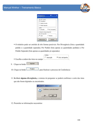 Manual Winthor – Treinamento Básico

O relatório pode ser emitido de três formas possíveis: Por Divergência (lista a quantidade
pedida e a quantidade separada), Por Pedido (lista apenas as quantidades pedidas) e Por
Pedido Separado (lista apenas as quantidades já separadas).

Escolha a ordem dos itens no campo

.

9. Clique no botão

.

10. Clique no botão

, para finalizar o processo de Conferência:

11. Se tiver alguma divergência, o sistema irá perguntar se poderá confirmar o corte dos itens
que não foram digitados ou encontrados.

12. Preencher as informações necessárias:

108

 
