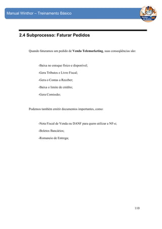 Manual Winthor – Treinamento Básico

2.4 Subprocesso: Faturar Pedidos

Quando faturamos um pedido de Venda Telemarketing, suas conseqüências são:

-Baixa no estoque físico e disponível;
-Gera Tributos e Livro Fiscal;
-Gera o Contas a Receber;
-Baixa o limite de crédito;
-Gera Comissão;

Podemos também emitir documentos importantes, como:

-Nota Fiscal de Venda ou DANF para quem utilizar a NF-e;
-Boletos Bancários;
-Romaneio de Entrega;

110

 