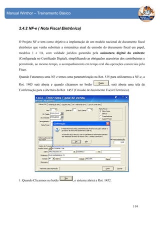 Manual Winthor – Treinamento Básico

2.4.2 NF-e ( Nota Fiscal Eletrônica)

O Projeto NF-e tem como objetivo a implantação de um modelo nacional de documento fiscal
eletrônico que venha substituir a sistemática atual de emissão do documento fiscal em papel,
modelos 1 e 1A, com validade jurídica garantida pela assinatura digital do emitente
(Configurada no Certificado Digital), simplificando as obrigações acessórias dos contribuintes e
permitindo, ao mesmo tempo, o acompanhamento em tempo real das operações comerciais pelo
Fisco.
Quando Faturamos uma NF e temos uma parametrização na Rot. 535 para utilizarmos a NF-e, a
Rot. 1403 será aberta e quando clicarmos no botão

, será aberta uma tela de

Confirmação para a abertura da Rot. 1452 (Emissão de documento Fiscal Eletrônico).

1. Quando Clicarmos no botão

, o sistema abrirá a Rot. 1452.

114

 