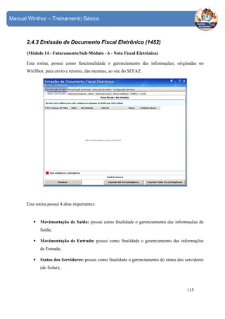 Manual Winthor – Treinamento Básico

2.4.3 Emissão de Documento Fiscal Eletrônico (1452)
(Módulo 14 - Faturamento/Sub-Módulo - 6 - Nota Fiscal Eletrônica)
Esta rotina, possui como funcionalidade o gerenciamento das informações, originadas no
WinThor, para envio e retorno, das mesmas, ao site do SEFAZ.

Esta rotina possui 4 abas importantes:

Movimentação de Saída: possui como finalidade o gerenciamento das informações de
Saída;
Movimentação de Entrada: possui como finalidade o gerenciamento das informações
de Entrada;
Status dos Servidores: possui como finalidade o gerenciamento do status dos servidores
(do Sefaz);

115

 