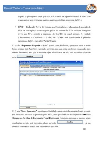 Manual Winthor – Treinamento Básico

origem, o que significa dizer que o SCAN só entra em operação quando a SEFAZ de
origem estiver com problemas técnicos que impossibilitam a recepção da NF-e;

DPEC – Declaração Prévia de Emissão em Contingência: é alternativa de emissão de
NF-e em contingência com o registro prévio do resumo das NF-e emitidas. O registro
prévio das NF-e permite a impressão do DANFE em papel comum. A validade
(Cancelamento e Circulação – 7 dias) do DANFE está condicionada à posterior
transmissão da NF-e para a SEFAZ de Origem.
1.2 A aba “Esperando Resposta – Sefaz” possui como finalidade, apresentar todas as notas
fiscais geradas, pelo WinThor, e enviadas ao Sefaz, mas que ainda não foram processadas pelo
mesmo. Entretanto, para que as mesmas sejam visualizadas na tela, será necessário clicar no
botão

.

1.3 A aba “Notas Aprovadas” possui como finalidade, apresentar todas as notas fiscais geradas,
pelo WinThor, enviadas e aprovadas pelo Sefaz, mas que ainda não foi impresso o DANF-e
(Documento Auxiliar de Documento Fiscal Eletrônico). Entretanto, para que as mesmas sejam
visualizadas na tela, será necessário clicar no botão

. A sua

ordem na tela vem de acordo com a autorização do Sefaz.
119

 