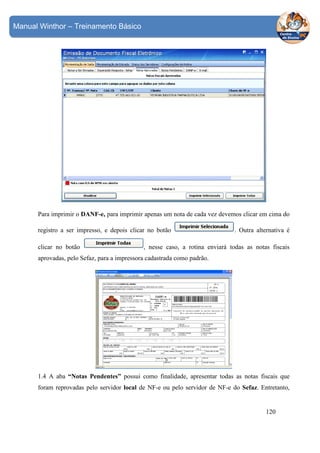 Manual Winthor – Treinamento Básico

Para imprimir o DANF-e, para imprimir apenas um nota de cada vez devemos clicar em cima do
registro a ser impresso, e depois clicar no botão
clicar no botão

. Outra alternativa é

, nesse caso, a rotina enviará todas as notas fiscais

aprovadas, pelo Sefaz, para a impressora cadastrada como padrão.

1.4 A aba “Notas Pendentes” possui como finalidade, apresentar todas as notas fiscais que
foram reprovadas pelo servidor local de NF-e ou pelo servidor de NF-e do Sefaz. Entretanto,

120

 