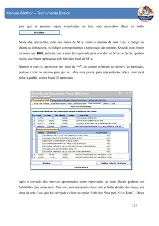 Manual Winthor – Treinamento Básico

para que as mesmas sejam visualizadas na tela, será necessário clicar no botão
.
Nesta aba, aparecerão, além dos dados da NF-e, como o número da nota fiscal e código do
cliente ou fornecedor, os códigos correspondentes a reprovação das mesmas. Quando estes forem
menores que 1000, indicam que a nota foi reprovada pelo servidor de NF-e do Sefaz, quando
maior, que foram reprovadas pelo Servidor local de NF-e.
Quando o registro apresentar um sinal de “+”, no campo referente ao número de transação,
pode-se clicar no mesmo para que se abra uma janela, para apresentação, do(s) motivo(s)
pelo(s) qual(is) a nota fiscal foi reprovada.

Após a correção dos motivos apresentados como reprovação, as notas fiscais poderão ser
habilitadas para novo teste. Para isto, será necessário clicar com o botão direito, do mouse, em
cima da nota fiscal que foi corrigida e clicar na opção “Habilitar Nota para Novo Teste”. Desta

121

 