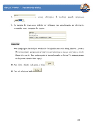 Manual Winthor – Treinamento Básico

8.

,
a

apenas

informativo.

É

mostrado

quando

selecionada

.

9. Os campos de observações poderão ser utilizados para complementar as informações
necessárias para a impressão dos boletos.

Atenção!
• Os campos para observações deverão ser configurados na Rotina 534 (Cadastrar Layout de
Documentos) para que possam ser impressos corretamente no espaço reservado no boleto.
Outras informações fixas também poderão ser configuradas na Rotina 534 para que possam
ser impressas também neste espaço.
10. Para emitir o boleto, basta clicar no botão
11. Para sair, clique no botão

.

.

130

 