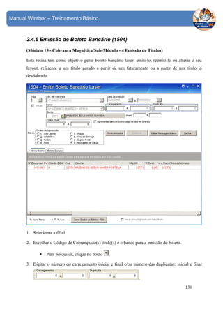 Manual Winthor – Treinamento Básico

2.4.6 Emissão de Boleto Bancário (1504)
(Módulo 15 - Cobrança Magnética/Sub-Módulo - 4 Emissão de Títulos)
Esta rotina tem como objetivo gerar boleto bancário laser, emiti-lo, reemiti-lo ou alterar o seu
layout, referente a um título gerado a partir de um faturamento ou a partir de um título já
desdobrado.

1. Selecionar a filial.
2. Escolher o Código de Cobrança do(s) título(s) e o banco para a emissão do boleto.
Para pesquisar, clique no botão

.

3. Digitar o número do carregamento inicial e final e/ou número das duplicatas: inicial e final
.
131

 