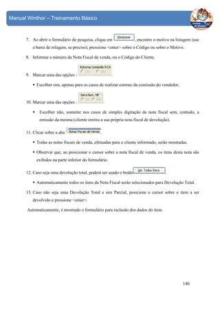 Manual Winthor – Treinamento Básico

7. Ao abrir o formulário de pesquisa, clique em

, encontre o motivo na listagem (use

a barra de rolagem, se preciso), pressione <enter> sobre o Código ou sobre o Motivo.
8. Informar o número da Nota Fiscal de venda, ou o Código do Cliente.

.

9. Marcar uma das opções :

Escolher sim, apenas para os casos de realizar estorno da comissão do vendedor.

10. Marcar uma das opções :

.

Escolher não, somente nos casos de simples digitação da nota fiscal sem, contudo, a
emissão da mesma (cliente emitiu a sua própria nota fiscal de devolução).
11. Clicar sobre a aba

.

Todas as notas fiscais de venda, efetuadas para o cliente informado, serão mostradas.
Observar que, ao posicionar o cursor sobre a nota fiscal de venda, os itens desta nota são
exibidos na parte inferior do formulário.
12. Caso seja uma devolução total, poderá ser usado o botão

.

Automaticamente todos os itens da Nota Fiscal serão selecionados para Devolução Total.
13. Caso não seja uma Devolução Total e sim Parcial, posicione o cursor sobre o item a ser
devolvido e pressione <enter>.
Automaticamente, é mostrado o formulário para inclusão dos dados do item.

140

 