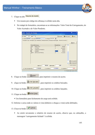 Manual Winthor – Treinamento Básico

7. Clique na aba

.

Um resumo por código de cobrança é exibido nesta aba.
No rodapé do formulário, encontram-se as informações: Valor Total do Carregamento, do
Valor Acertado e do Valor Pendente.

, para imprimir o resumo do acerto.

8. Clique no botão
9. clique no botão

, para imprimir os créditos baixados.

10. Clique no botão

, para imprimir os créditos lançados.

11. Clique no botão

.

Um formulário para fechamento da carga será exibido.
12. Informe o caixa onde os valores à vista (dinheiro e cheque a vista) serão debitados.
13. Clicar no botão

.

Ao emitir novamente o relatório de resumo do acerto, observe que, no cabeçalho, a
mensagem “carregamento fechado” é exibida.
145

 