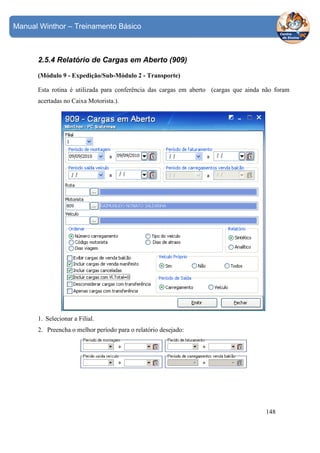 Manual Winthor – Treinamento Básico

2.5.4 Relatório de Cargas em Aberto (909)
(Módulo 9 - Expedição/Sub-Módulo 2 - Transporte)
Esta rotina é utilizada para conferência das cargas em aberto (cargas que ainda não foram
acertadas no Caixa Motorista.).

1. Selecionar a Filial.
2. Preencha o melhor período para o relatório desejado:

148

 
