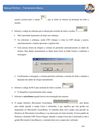 Manual Winthor – Treinamento Básico

mesmo ocorrerá para o campo

, que se refere ao número da prestação do título a

receber.

5. Informe o código da cobrança que se deseja para inclusão do título a receber,

.

Não é permitido lançamento de título sem cobrança.
Ao selecionar a cobrança, sendo CHV (cheque à vista) ou CHP (cheque a prazo),
automaticamente o sistema apresenta a seguinte tela:
Caso possua leitora de cheques o sistema irá preencher automaticamente os dados do
mesmo. Para digitar manualmente os dados basta clicar no botão Fechar e confirmar a
mensagem:

.
Confirmando a mensagem, o sistema permitirá continuar a inclusão do título e também a
digitação dos dados do cheque manualmente.

6. Informe o código do RCA para inclusão do título a receber,

.

É obrigatório o preenchimento deste campo.
7. Informar o caixa/banco quando houver movimentação dos mesmos.
8. O campo Histórico Movimento Caixa/Banco

, será aberto

para edição quando o campo Caixa é informado, o que significa que será gerado um
lançamento no Movimento Caixa/Banco. O conteúdo deste novo campo será gravado no
Histórico do Movimento Caixa/Banco e na observação do título incluído. O texto padrão do
Histórico é Inclusão CHP (Troca Cheque). Quando o campo Caixa não é informado (e não é
gerado Movimento Caixa/Banco), o conteúdo deste novo campo não é utilizado.
154

 